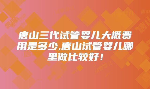 唐山三代试管婴儿大概费用是多少,唐山试管婴儿哪里做比较好!