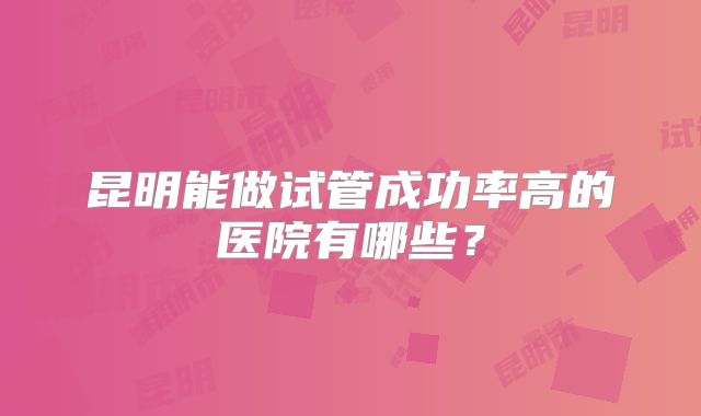 昆明能做试管成功率高的医院有哪些？