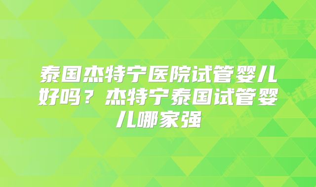泰国杰特宁医院试管婴儿好吗？杰特宁泰国试管婴儿哪家强