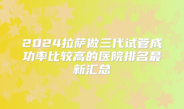 2024拉萨做三代试管成功率比较高的医院排名最新汇总