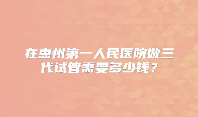 在惠州第一人民医院做三代试管需要多少钱？