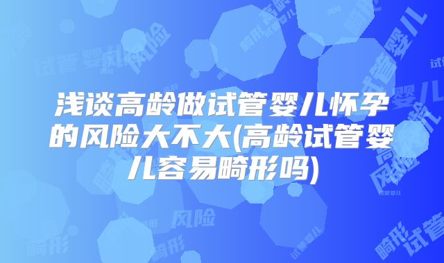 浅谈高龄做试管婴儿怀孕的风险大不大(高龄试管婴儿容易畸形吗)