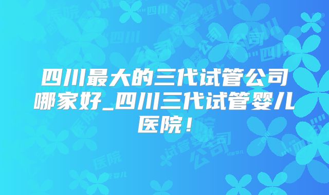 四川最大的三代试管公司哪家好_四川三代试管婴儿医院!