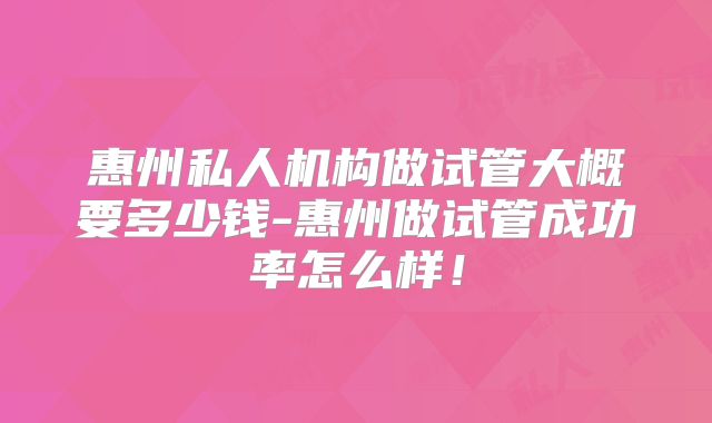 惠州私人机构做试管大概要多少钱-惠州做试管成功率怎么样!