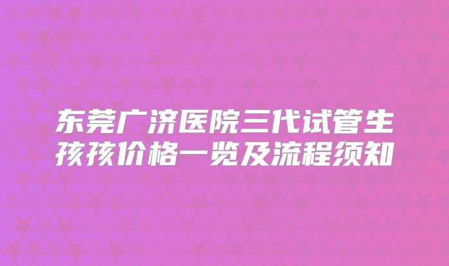 东莞广济医院三代试管生孩孩价格一览及流程须知