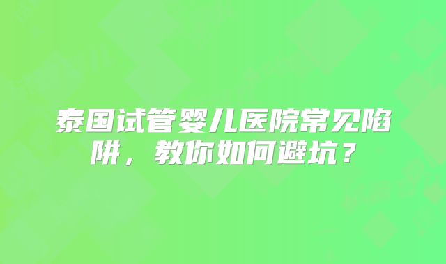 泰国试管婴儿医院常见陷阱,教你如何避坑?