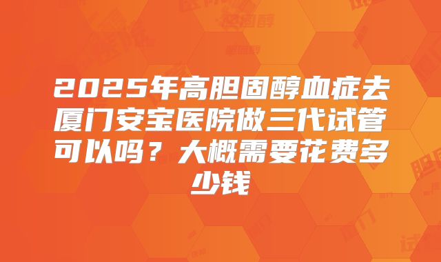 2025年高胆固醇血症去厦门安宝医院做三代试管可以吗?大概需要花费多少钱
