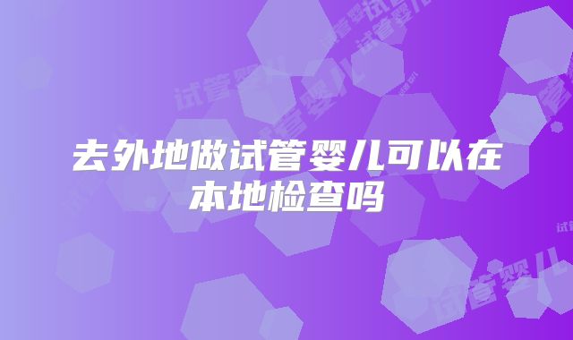 去外地做试管婴儿可以在本地检查吗