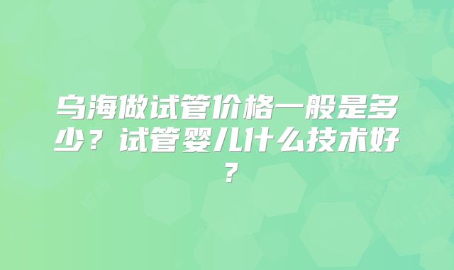 乌海做试管价格一般是多少？试管婴儿什么技术好？