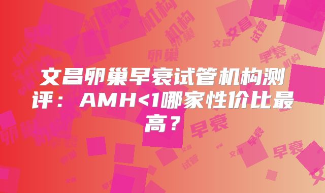 文昌卵巢早衰试管机构测评：AMH<1哪家性价比最高？