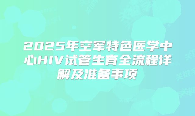 2025年空军特色医学中心HIV试管生育全流程详解及准备事项