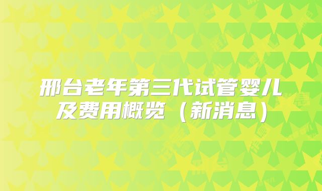 邢台老年第三代试管婴儿及费用概览（新消息）