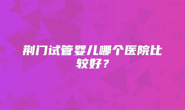 荆门试管婴儿哪个医院比较好?