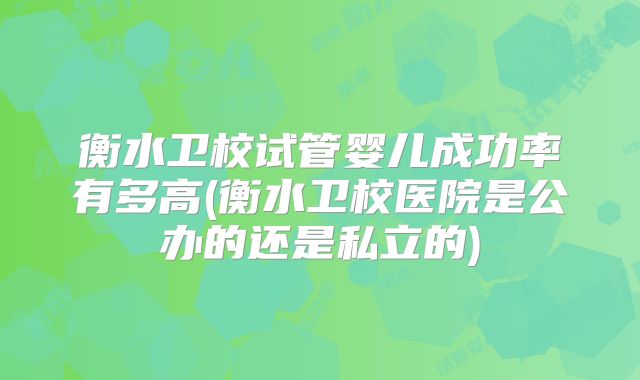 衡水卫校试管婴儿成功率有多高(衡水卫校医院是公办的还是私立的)