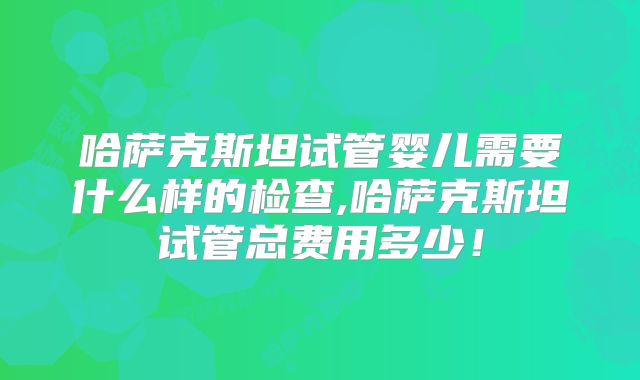 哈萨克斯坦试管婴儿需要什么样的检查,哈萨克斯坦试管总费用多少！