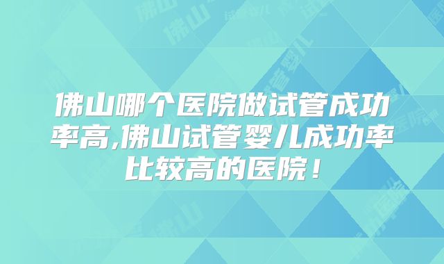佛山哪个医院做试管成功率高,佛山试管婴儿成功率比较高的医院！