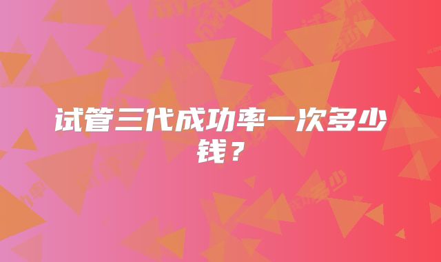 试管三代成功率一次多少钱？
