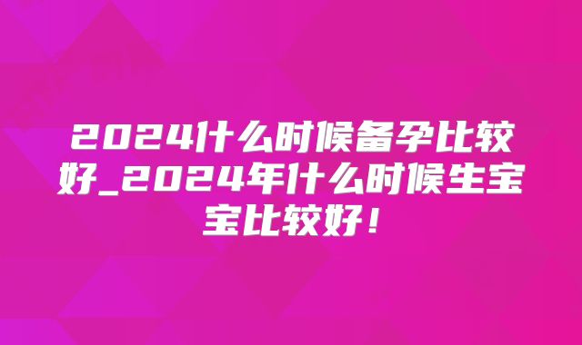 2024什么时候备孕比较好_2024年什么时候生宝宝比较好！