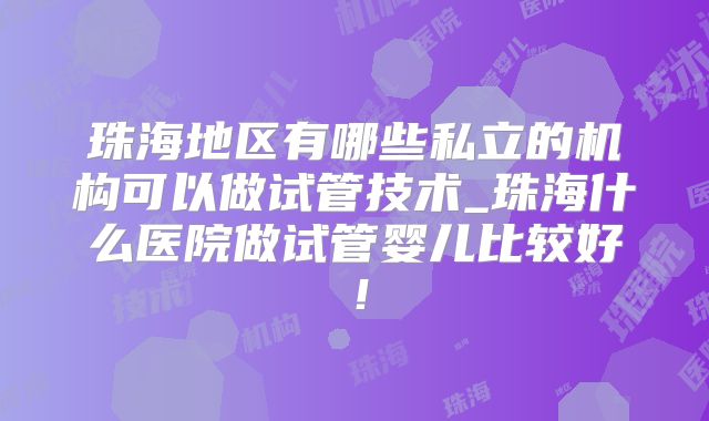 珠海地区有哪些私立的机构可以做试管技术_珠海什么医院做试管婴儿比较好！