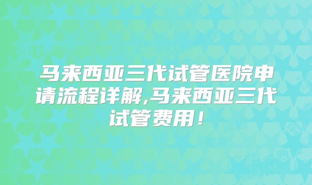 马来西亚三代试管医院申请流程详解,马来西亚三代试管费用!