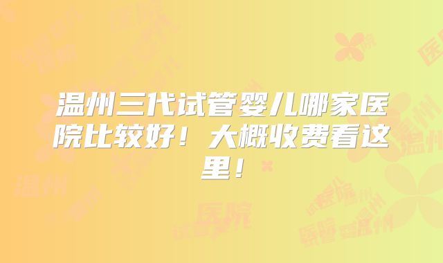温州三代试管婴儿哪家医院比较好！大概收费看这里！