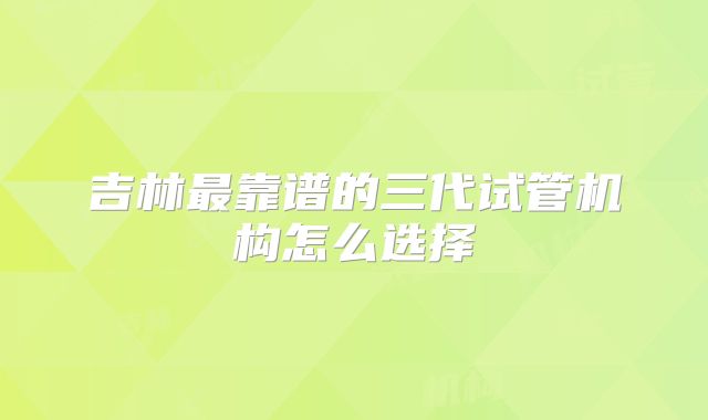 吉林最靠谱的三代试管机构怎么选择