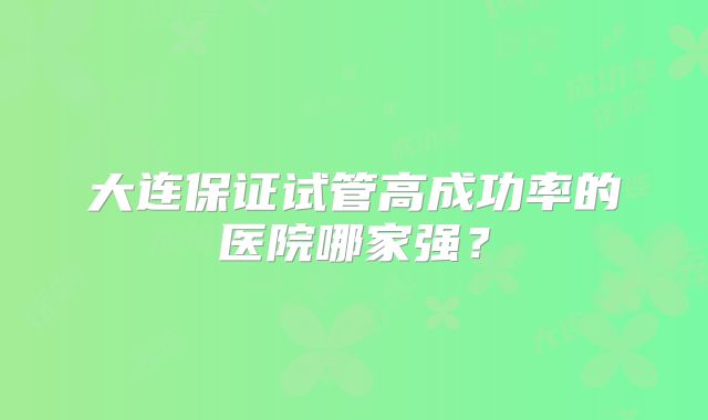 大连保证试管高成功率的医院哪家强?