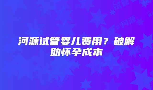 河源试管婴儿费用?破解助怀孕成本