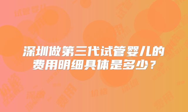 深圳做第三代试管婴儿的费用明细具体是多少？