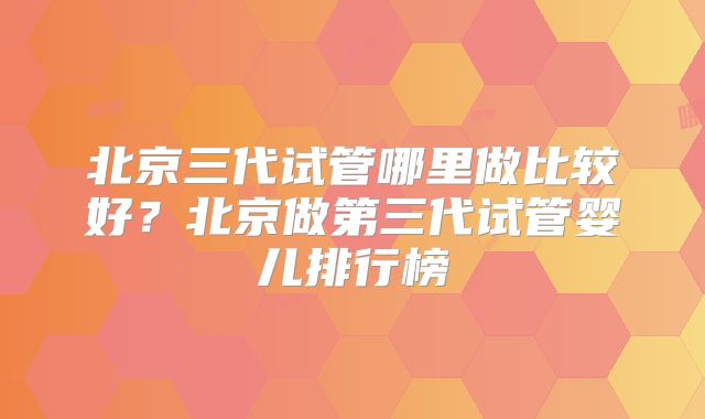 北京三代试管哪里做比较好？北京做第三代试管婴儿排行榜