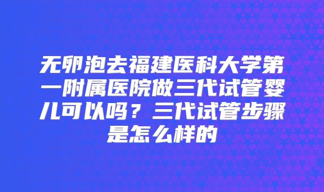 无卵泡去福建医科大学第一附属医院做三代试管婴儿可以吗?三代试管步骤是怎么样的