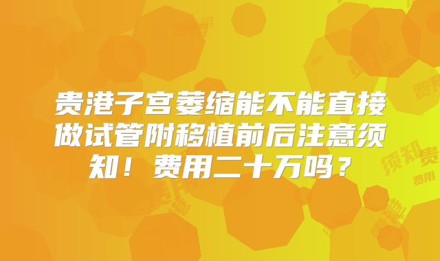 贵港子宫萎缩能不能直接做试管附移植前后注意须知！费用二十万吗？
