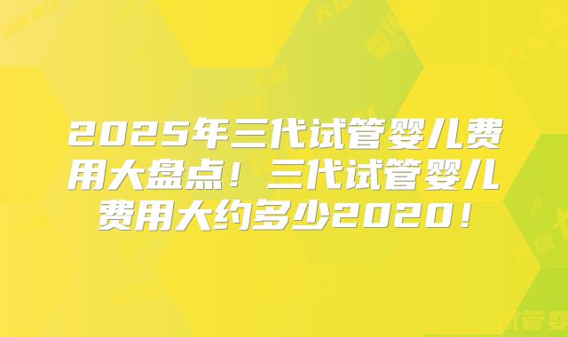 2025年三代试管婴儿费用大盘点！三代试管婴儿费用大约多少2020！