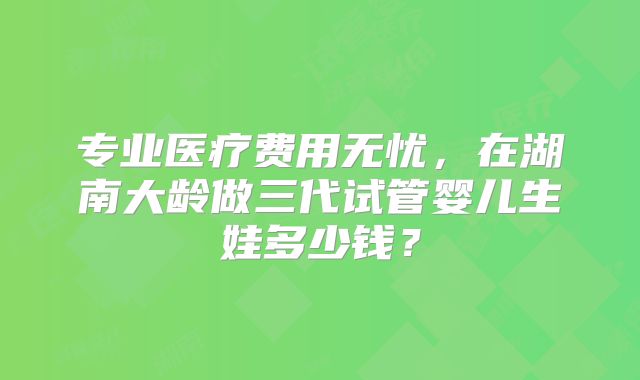 专业医疗费用无忧，在湖南大龄做三代试管婴儿生娃多少钱？
