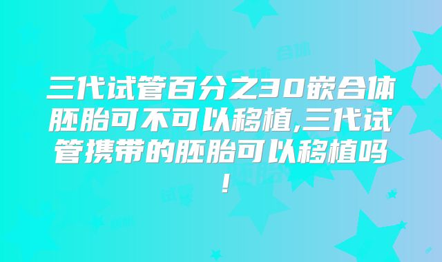 三代试管百分之30嵌合体胚胎可不可以移植,三代试管携带的胚胎可以移植吗！