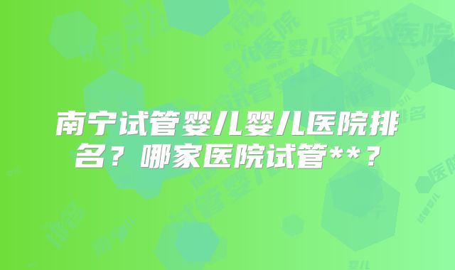南宁试管婴儿婴儿医院排名？哪家医院试管**？