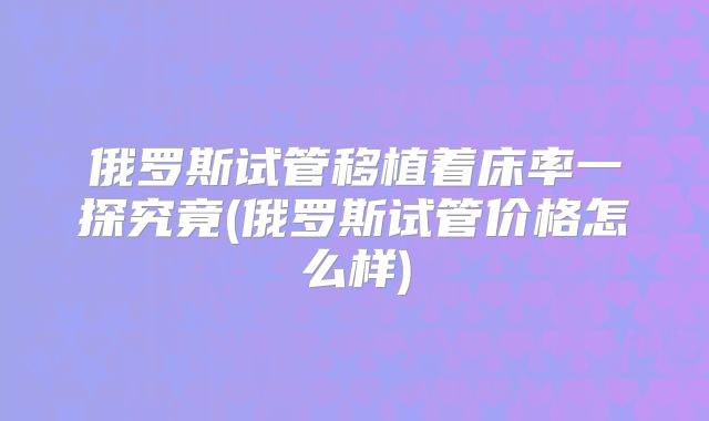 俄罗斯试管移植着床率一探究竟(俄罗斯试管价格怎么样)