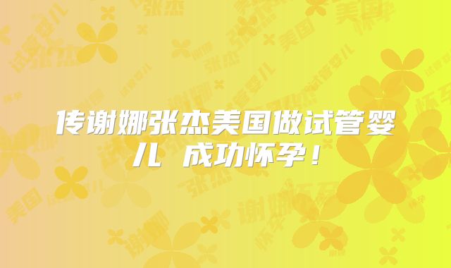 传谢娜张杰美国做试管婴儿 成功怀孕!