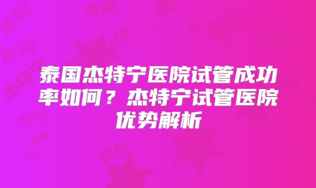 泰国杰特宁医院试管成功率如何？杰特宁试管医院优势解析