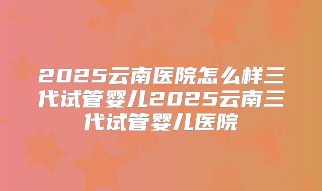 2025云南医院怎么样三代试管婴儿2025云南三代试管婴儿医院