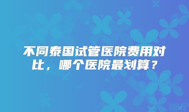 不同泰国试管医院费用对比，哪个医院最划算？