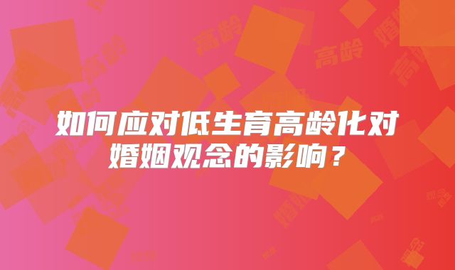 如何应对低生育高龄化对婚姻观念的影响？