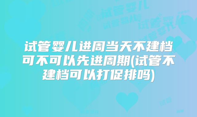 试管婴儿进周当天不建档可不可以先进周期(试管不建档可以打促排吗)