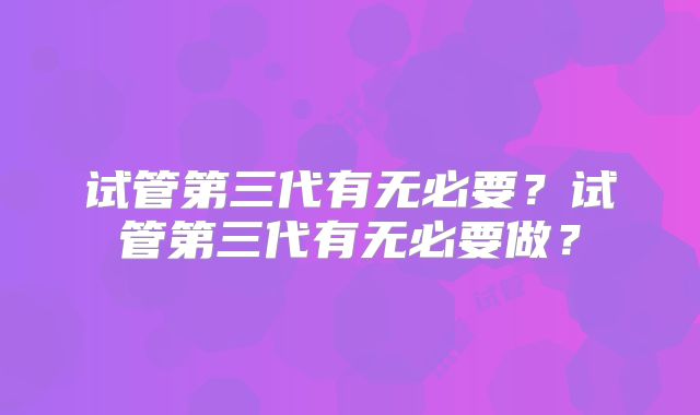 试管第三代有无必要？试管第三代有无必要做？