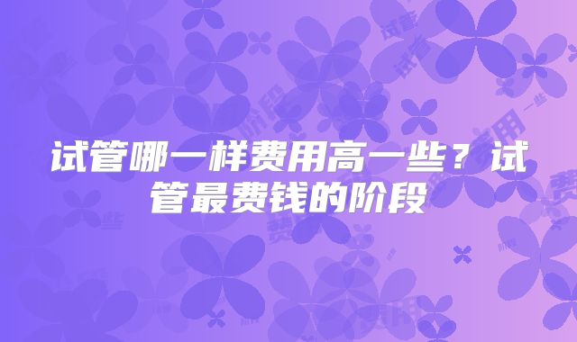 试管哪一样费用高一些？试管最费钱的阶段