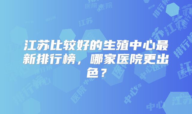 江苏比较好的生殖中心最新排行榜,哪家医院更出色?