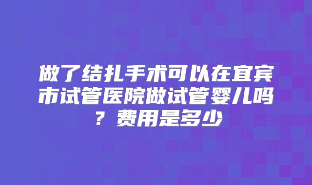 做了结扎手术可以在宜宾市试管医院做试管婴儿吗？费用是多少