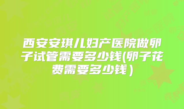 西安安琪儿妇产医院做卵子试管需要多少钱(卵子花费需要多少钱)