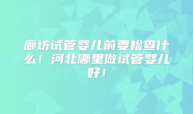 廊坊试管婴儿前要检查什么！河北哪里做试管婴儿好！