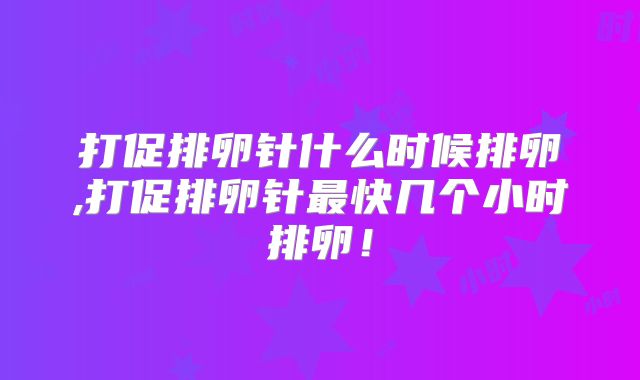打促排卵针什么时候排卵,打促排卵针最快几个小时排卵!